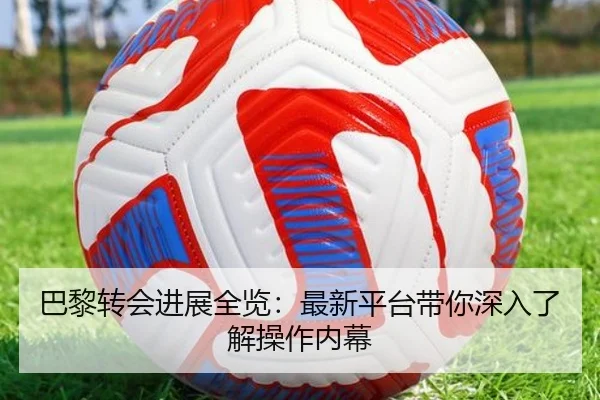 巴黎转会进展全览：最新平台带你深入了解操作内幕